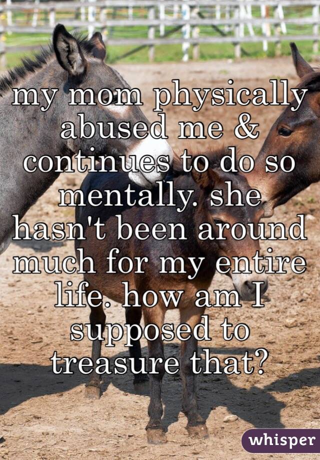 my mom physically abused me & continues to do so mentally. she hasn't been around much for my entire life. how am I supposed to treasure that?