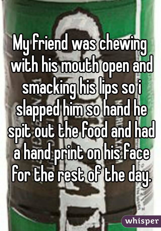 My friend was chewing with his mouth open and smacking his lips so i slapped him so hand he spit out the food and had a hand print on his face for the rest of the day.