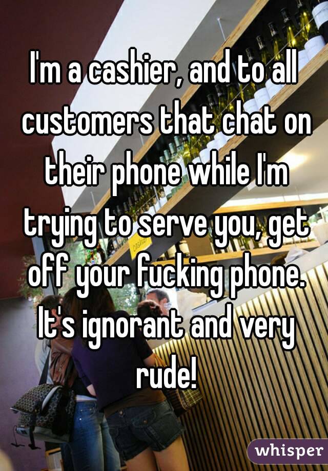 I'm a cashier, and to all customers that chat on their phone while I'm trying to serve you, get off your fucking phone.
 It's ignorant and very rude!

