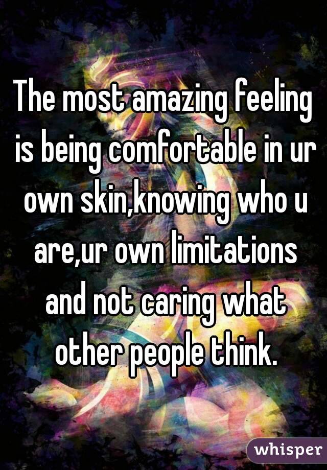 The most amazing feeling is being comfortable in ur own skin,knowing who u are,ur own limitations and not caring what other people think.