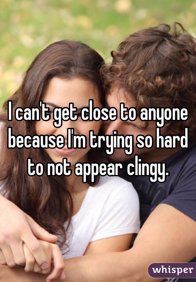 I can't get close to anyone because I'm trying so hard to not appear clingy.