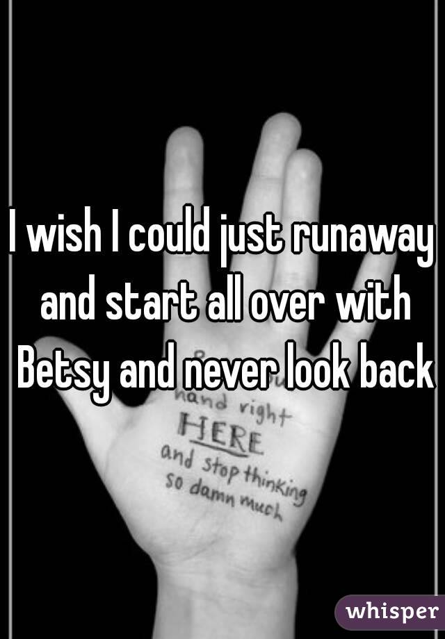 I wish I could just runaway and start all over with Betsy and never look back