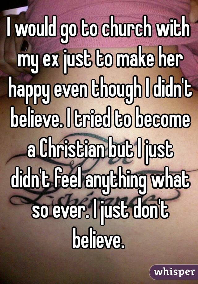 I would go to church with my ex just to make her happy even though I didn't believe. I tried to become a Christian but I just didn't feel anything what so ever. I just don't believe. 