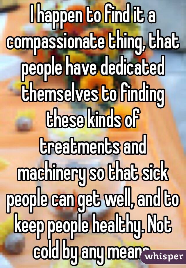 I happen to find it a compassionate thing, that people have dedicated themselves to finding these kinds of treatments and machinery so that sick people can get well, and to keep people healthy. Not cold by any means. 