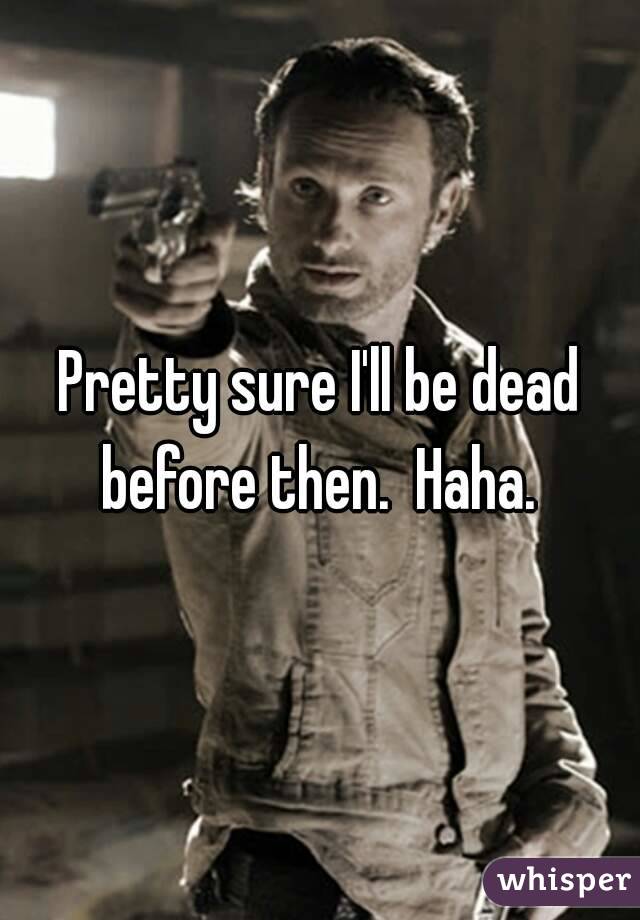 Pretty sure I'll be dead before then.  Haha. 