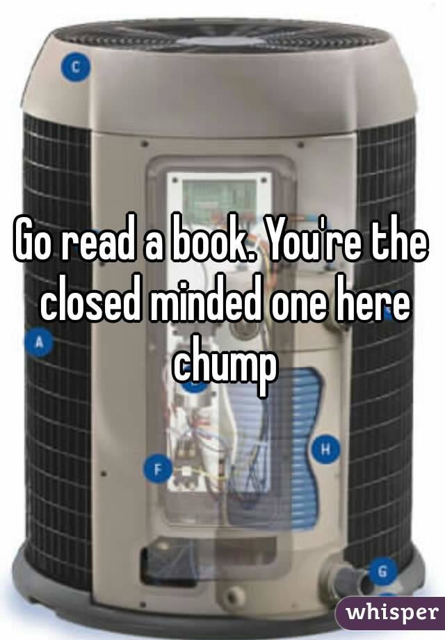 Go read a book. You're the closed minded one here chump