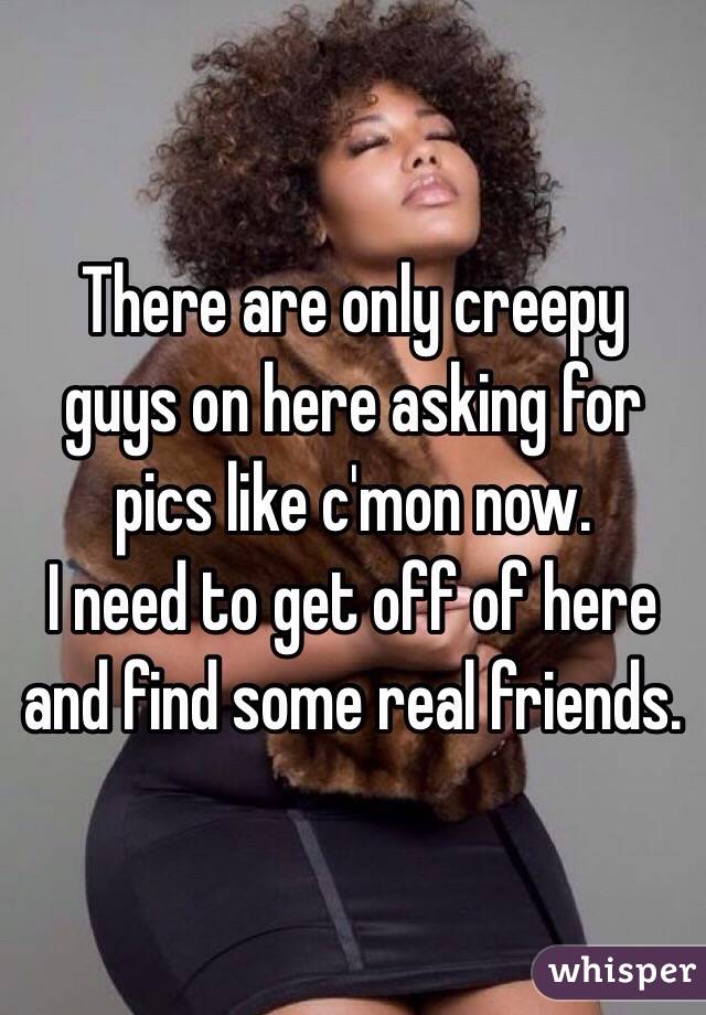 There are only creepy guys on here asking for pics like c'mon now.  
I need to get off of here and find some real friends. 
