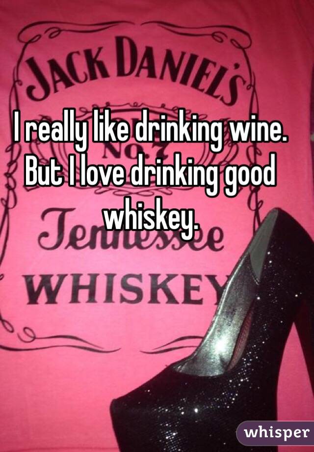 I really like drinking wine. But I love drinking good whiskey. 