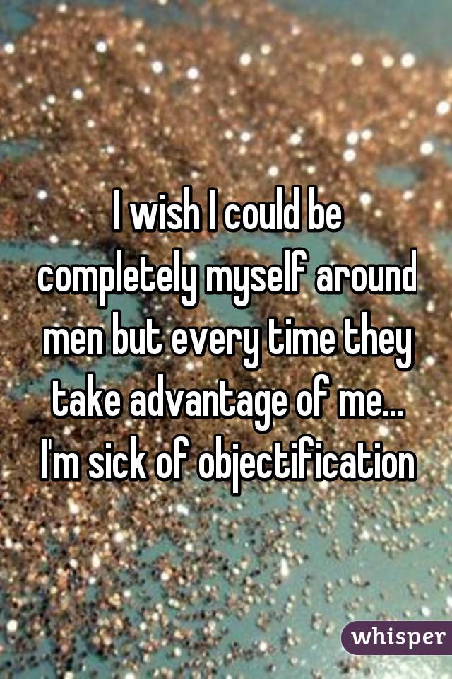 I wish I could be completely myself around men but every time they take advantage of me... I'm sick of objectification