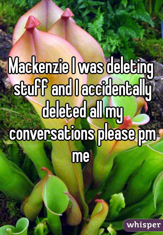 Mackenzie I was deleting stuff and I accidentally deleted all my conversations please pm me 