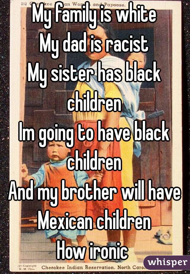 My family is white
My dad is racist
My sister has black children 
Im going to have black children 
And my brother will have Mexican children 
How ironic 
