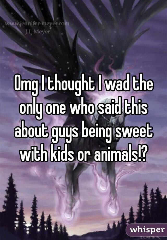 Omg I thought I wad the only one who said this about guys being sweet with kids or animals!?