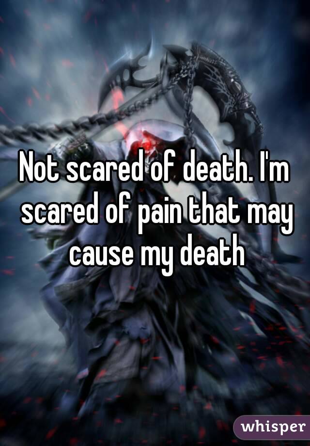 Not scared of death. I'm scared of pain that may cause my death