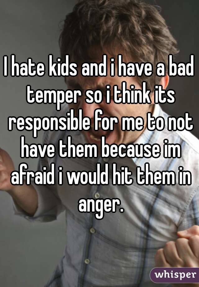 I hate kids and i have a bad temper so i think its responsible for me to not have them because im afraid i would hit them in anger.