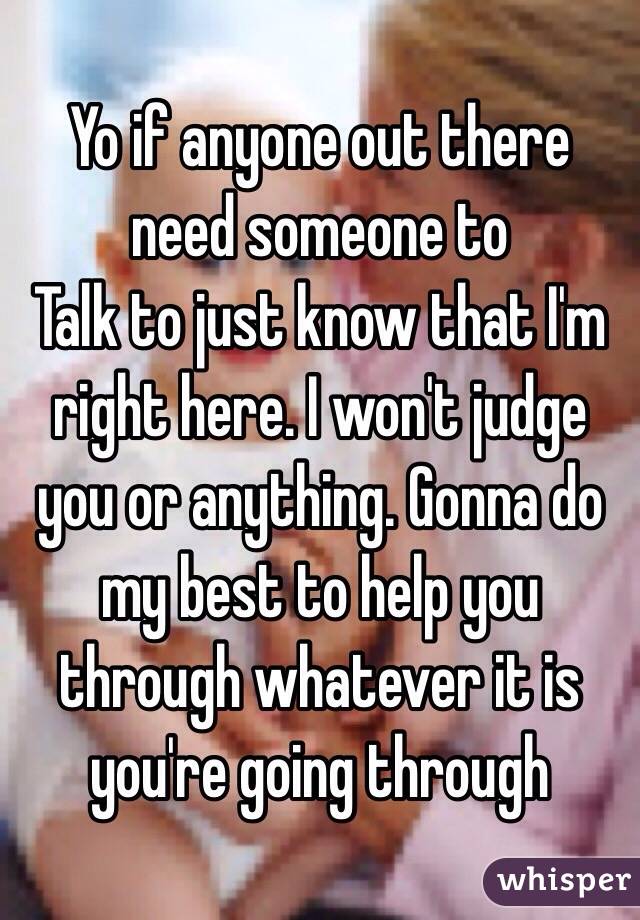 Yo if anyone out there need someone to
Talk to just know that I'm right here. I won't judge you or anything. Gonna do my best to help you through whatever it is you're going through