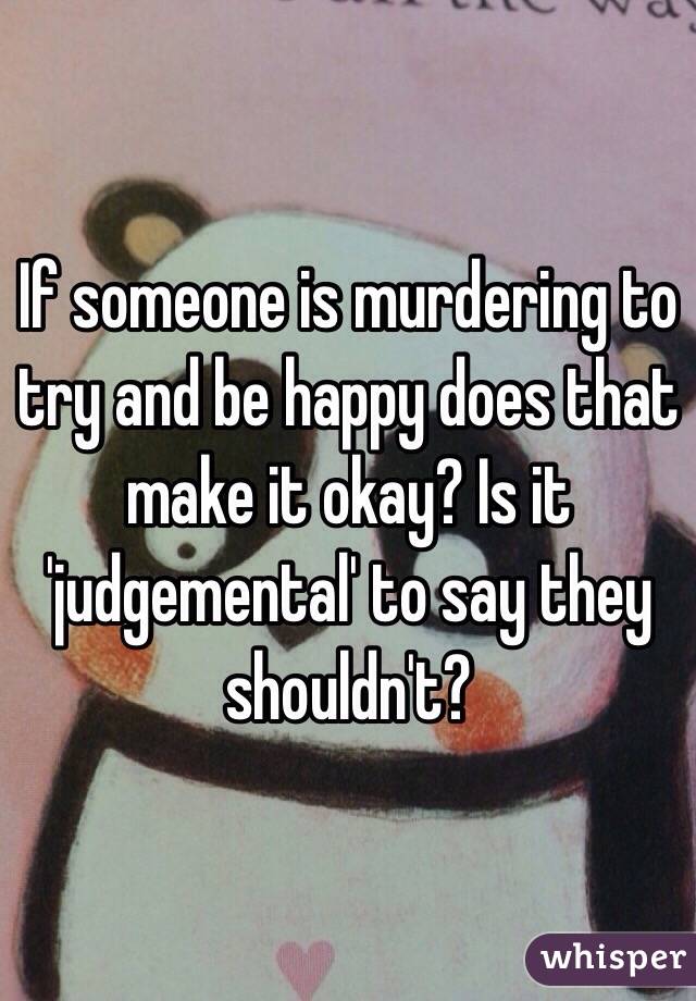 If someone is murdering to try and be happy does that make it okay? Is it 'judgemental' to say they shouldn't?