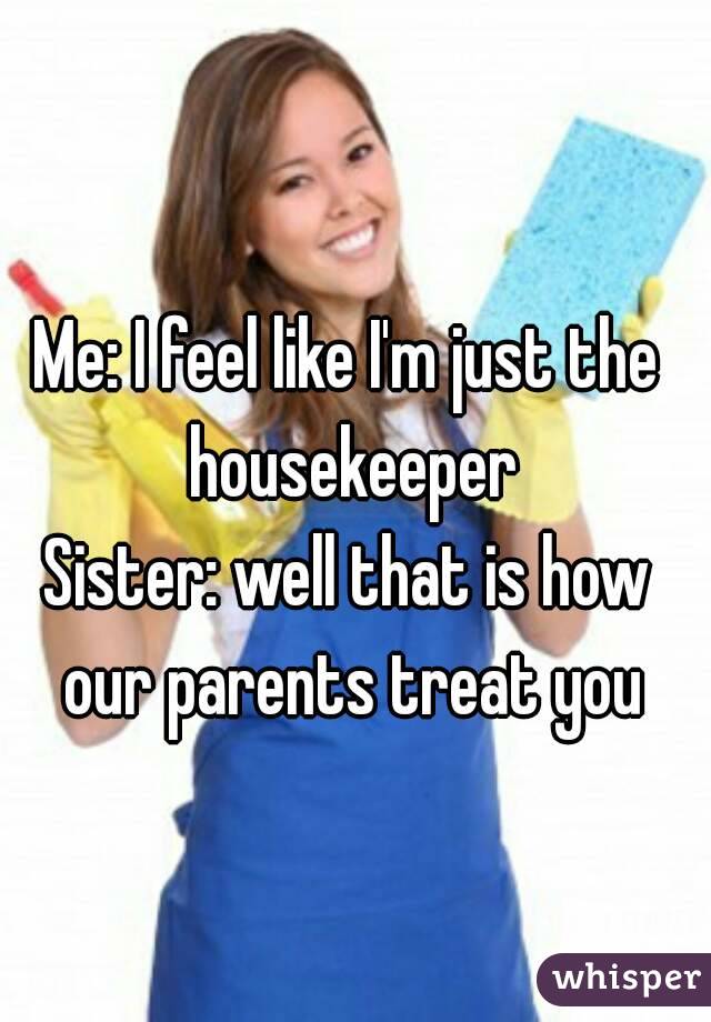 Me: I feel like I'm just the housekeeper
Sister: well that is how our parents treat you