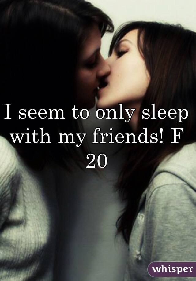 I seem to only sleep with my friends! F 20