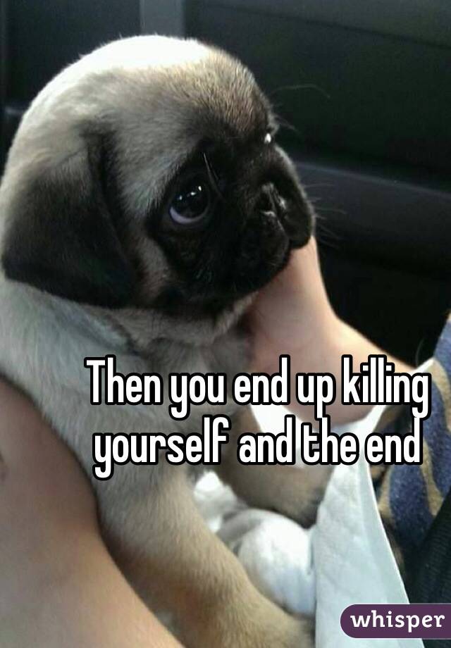 Then you end up killing yourself and the end