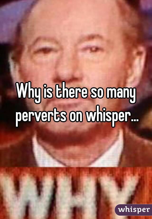 Why is there so many perverts on whisper...