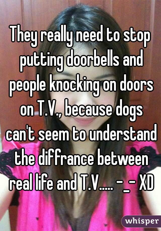 They really need to stop putting doorbells and people knocking on doors on T.V., because dogs can't seem to understand the diffrance between real life and T.V..... -_- XD