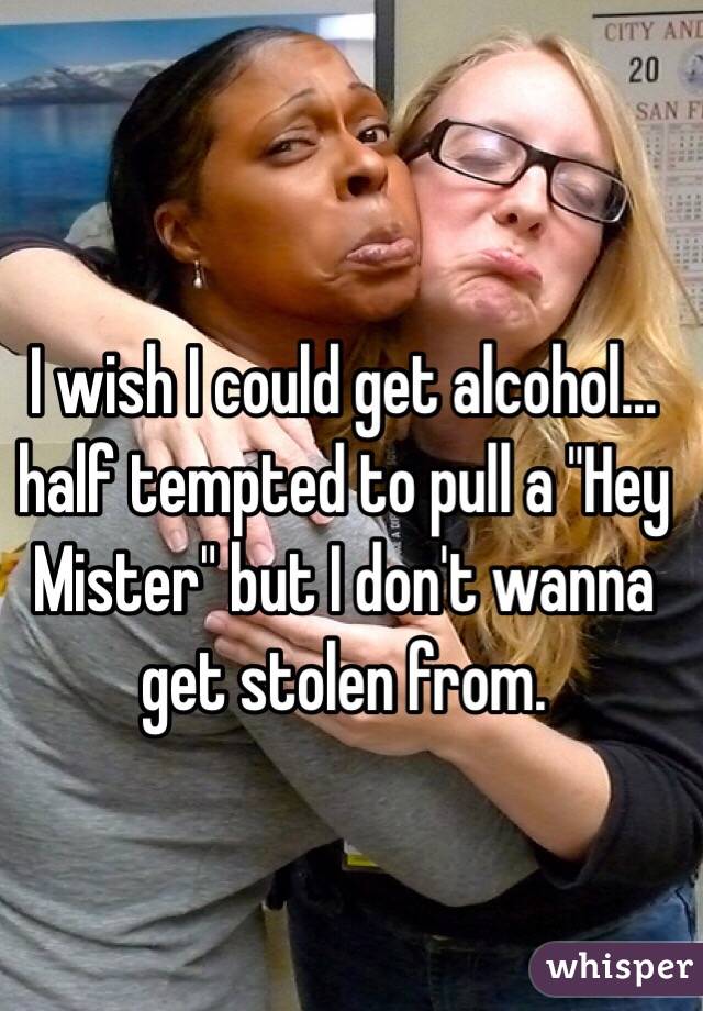 I wish I could get alcohol…half tempted to pull a "Hey Mister" but I don't wanna get stolen from.