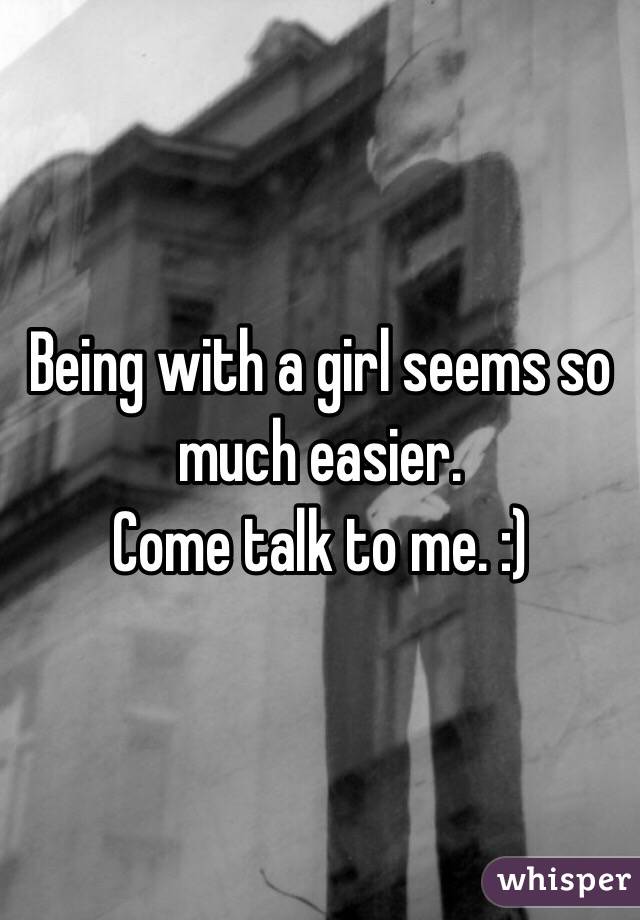 Being with a girl seems so much easier.
Come talk to me. :) 