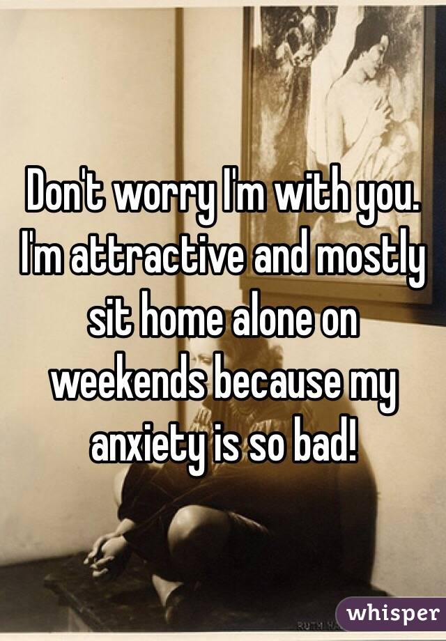 Don't worry I'm with you. I'm attractive and mostly sit home alone on weekends because my anxiety is so bad!