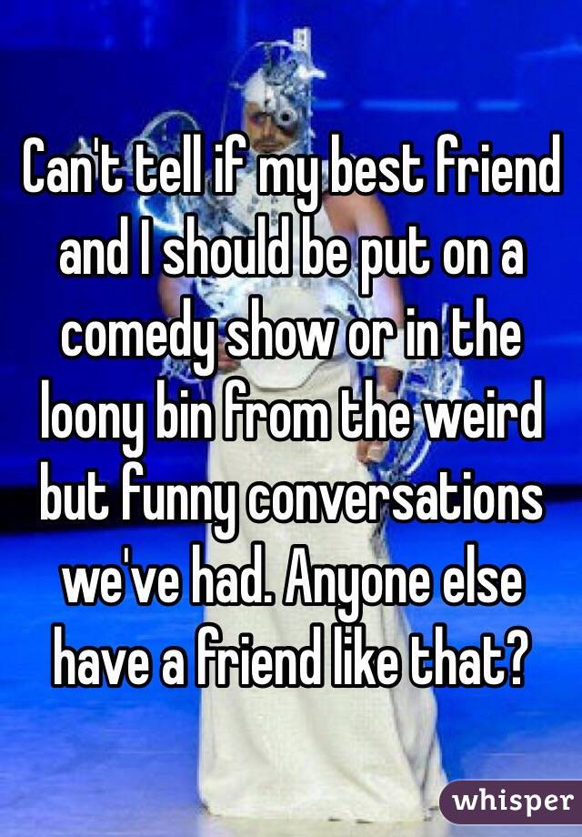 Can't tell if my best friend and I should be put on a comedy show or in the loony bin from the weird but funny conversations we've had. Anyone else have a friend like that?