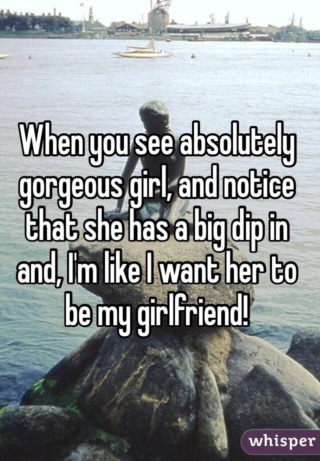 When you see absolutely gorgeous girl, and notice that she has a big dip in and, I'm like I want her to be my girlfriend!