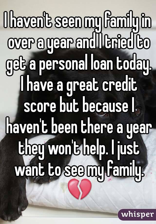 I haven't seen my family in over a year and I tried to get a personal loan today. I have a great credit score but because I haven't been there a year they won't help. I just want to see my family. 💔