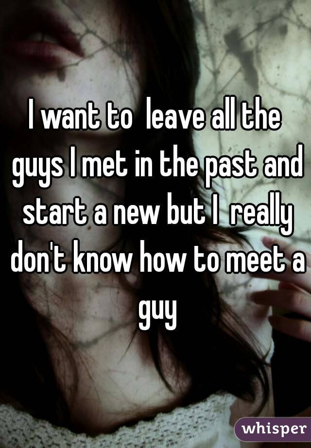 I want to  leave all the guys I met in the past and start a new but I  really don't know how to meet a guy