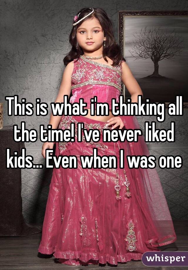 This is what i'm thinking all the time! I've never liked kids... Even when I was one