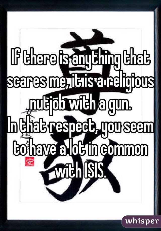 If there is anything that scares me, it is a religious nutjob with a gun. 
In that respect, you seem to have a lot in common with ISIS.