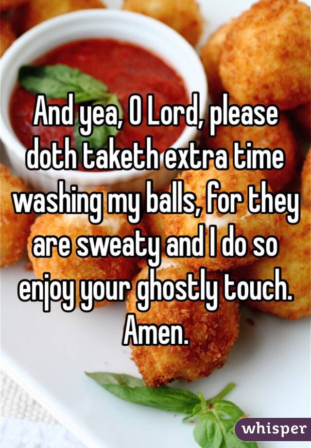 And yea, O Lord, please doth taketh extra time washing my balls, for they are sweaty and I do so enjoy your ghostly touch.  
Amen.