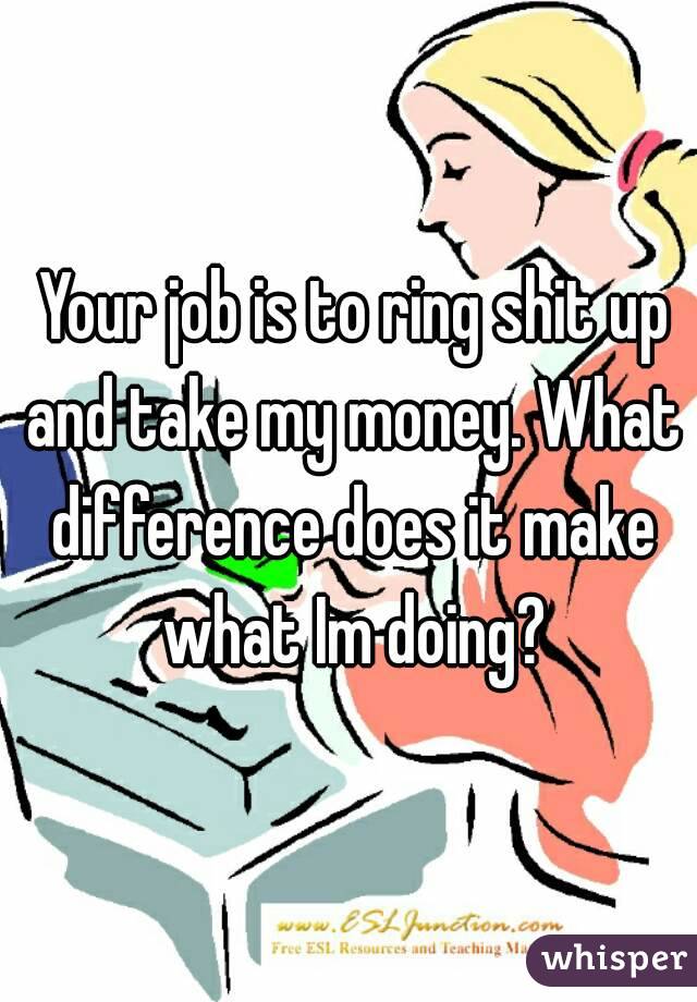  Your job is to ring shit up and take my money. What difference does it make what Im doing?