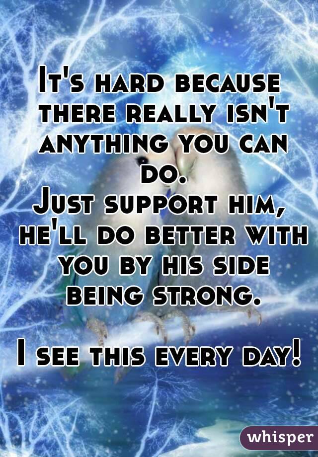 It's hard because there really isn't anything you can do.
Just support him, he'll do better with you by his side being strong.

I see this every day!