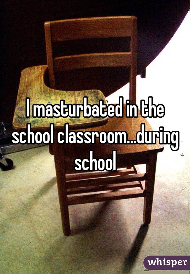 I masturbated in the school classroom...during school