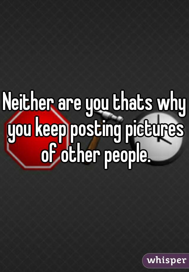 Neither are you thats why you keep posting pictures of other people.