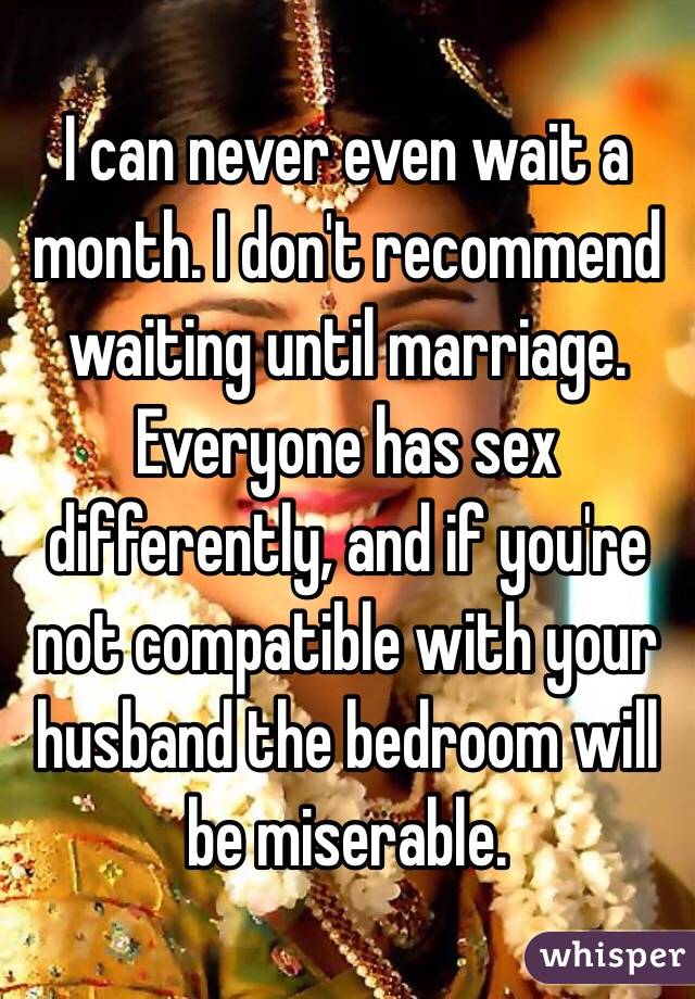 I can never even wait a month. I don't recommend waiting until marriage. Everyone has sex differently, and if you're not compatible with your husband the bedroom will be miserable.