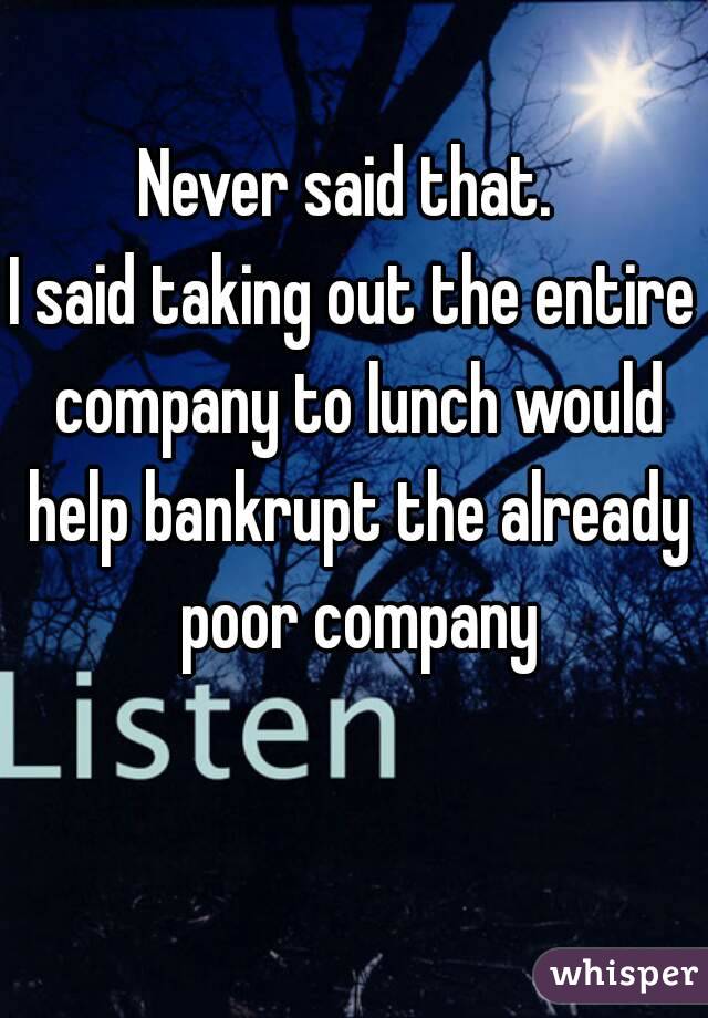 Never said that. 
I said taking out the entire company to lunch would help bankrupt the already poor company