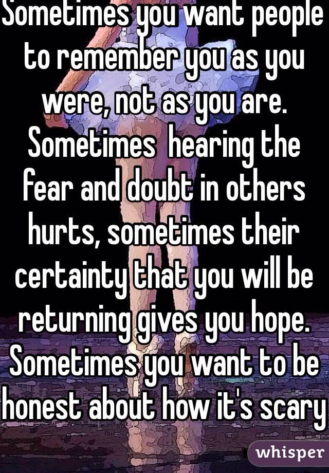 Sometimes you want people to remember you as you were, not as you are. Sometimes  hearing the fear and doubt in others hurts, sometimes their certainty that you will be returning gives you hope. Sometimes you want to be honest about how it's scary