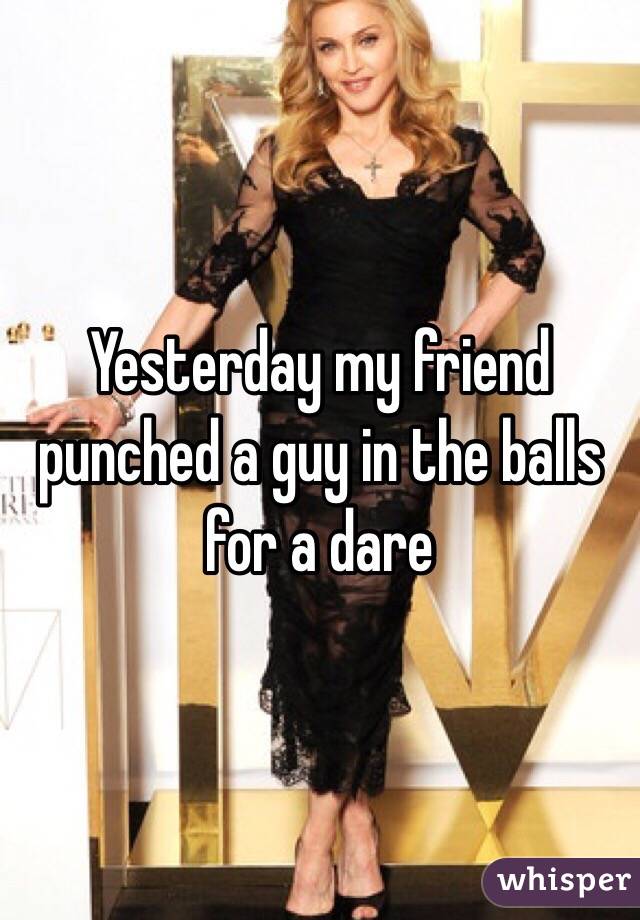 Yesterday my friend punched a guy in the balls for a dare 
