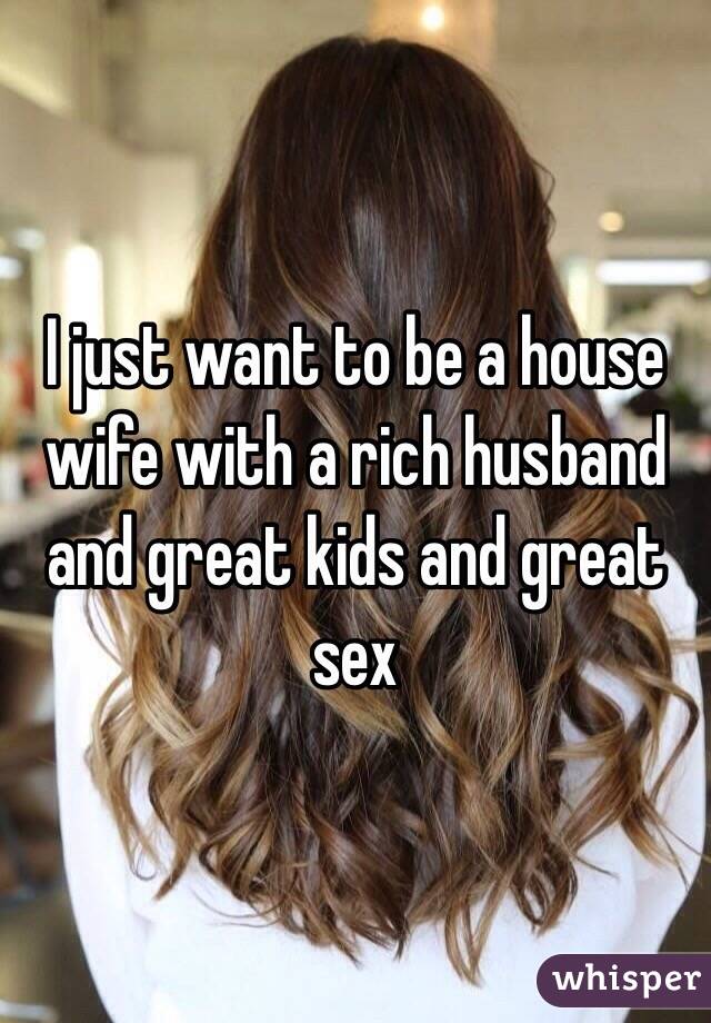 I just want to be a house wife with a rich husband and great kids and great sex 