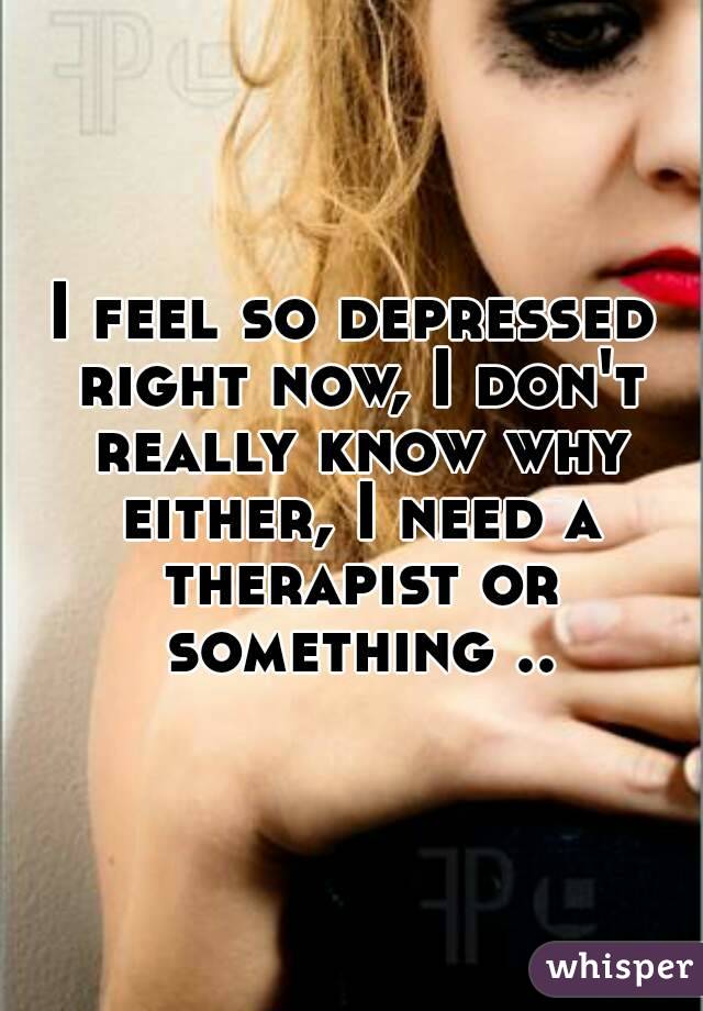 I feel so depressed right now, I don't really know why either, I need a therapist or something ..