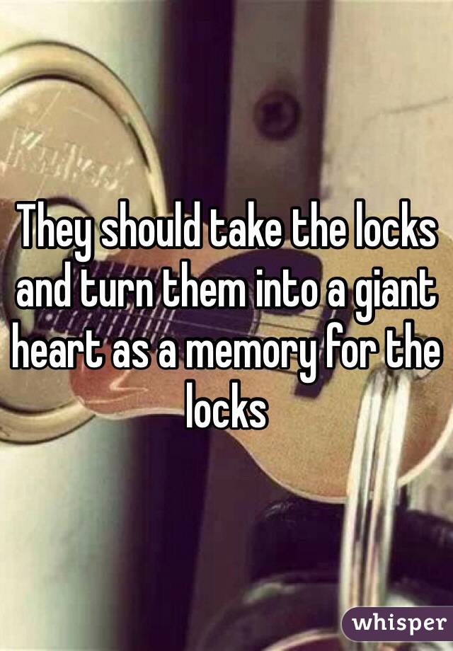 They should take the locks and turn them into a giant heart as a memory for the locks 