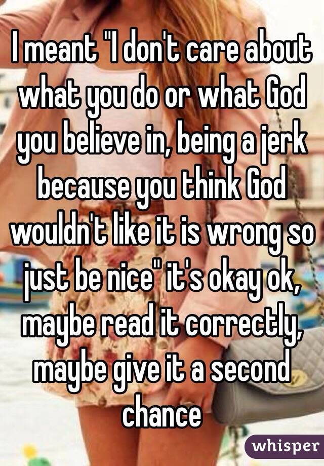 I meant "I don't care about what you do or what God you believe in, being a jerk because you think God wouldn't like it is wrong so just be nice" it's okay ok, maybe read it correctly, maybe give it a second chance 