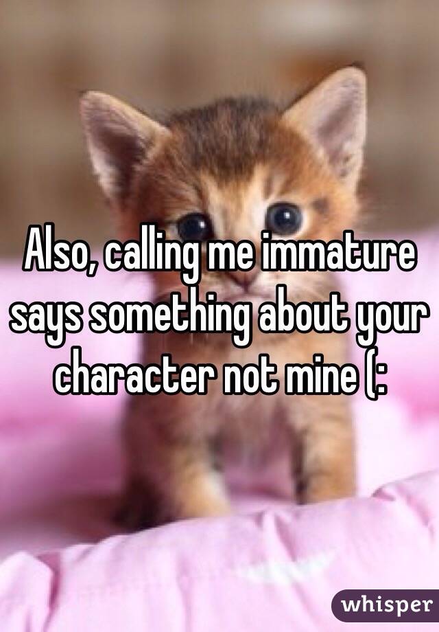 Also, calling me immature says something about your character not mine (: