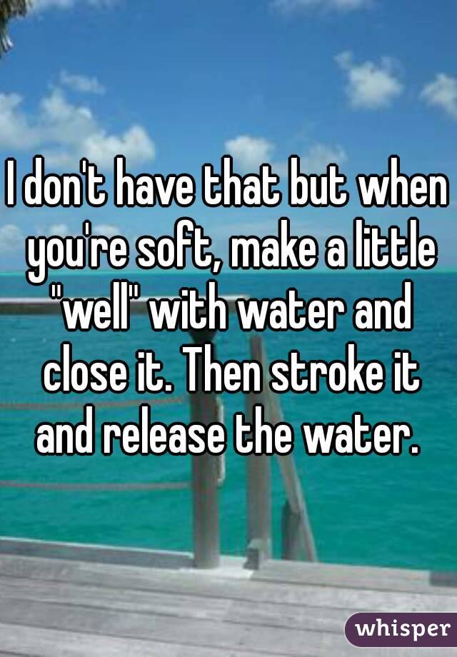 I don't have that but when you're soft, make a little "well" with water and close it. Then stroke it and release the water. 