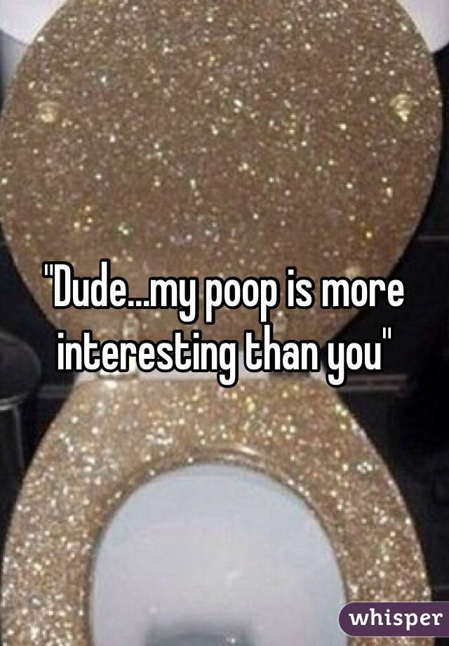 "Dude...my poop is more interesting than you"